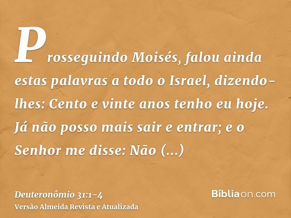 Prosseguindo Moisés, falou ainda estas palavras a todo o Israel,dizendo-lhes: Cento e vinte anos tenho eu hoje. Já não posso mais sair e entrar; e o Senhor me d