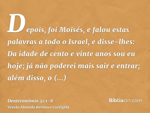 Depois, foi Moisés, e falou estas palavras a todo o Israel,e disse-lhes: Da idade de cento e vinte anos sou eu hoje; já não poderei mais sair e entrar; além dis