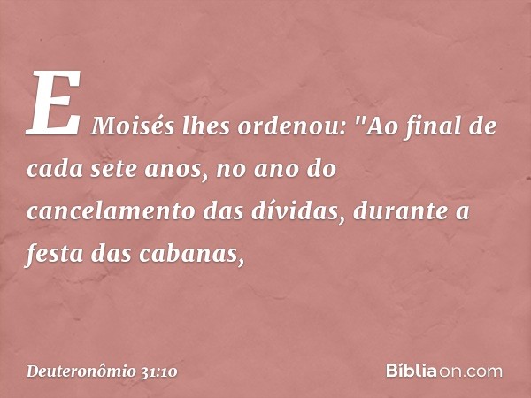 E Moisés lhes ordenou: "Ao final de cada sete anos, no ano do cancelamento das dívidas, durante a festa das cabanas, -- Deuteronômio 31:10