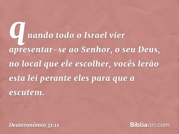 quando todo o Israel vier apresentar-se ao Senhor, o seu Deus, no local que ele escolher, vocês lerão esta lei perante eles para que a escutem. -- Deuteronômio 