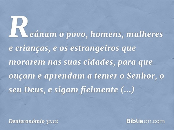 Reúnam o povo, homens, mulheres e crianças, e os estrangeiros que morarem nas suas cidades, para que ouçam e aprendam a temer o Senhor, o seu Deus, e sigam fiel