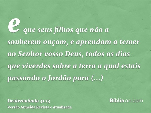 e que seus filhos que não a souberem ouçam, e aprendam a temer ao Senhor vosso Deus, todos os dias que viverdes sobre a terra a qual estais passando o Jordão pa