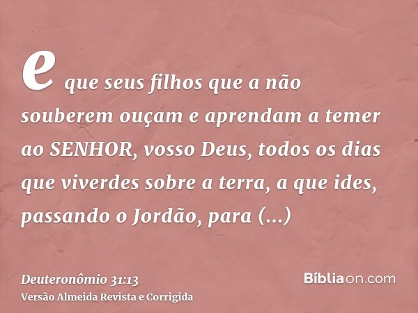 e que seus filhos que a não souberem ouçam e aprendam a temer ao SENHOR, vosso Deus, todos os dias que viverdes sobre a terra, a que ides, passando o Jordão, pa