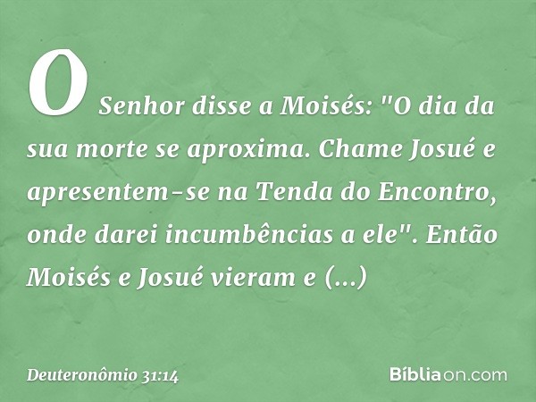 O Senhor disse a Moisés: "O dia da sua morte se aproxima. Chame Josué e apresentem-se na Tenda do Encontro, onde darei incumbências a ele". Então Moisés e Josué