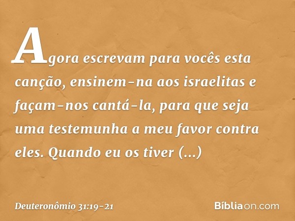 "Agora escrevam para vocês esta canção, ensinem-na aos israelitas e façam-nos cantá-la, para que seja uma testemunha a meu favor contra eles. Quando eu os tiver