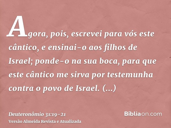 Agora, pois, escrevei para vós este cântico, e ensinai-o aos filhos de Israel; ponde-o na sua boca, para que este cântico me sirva por testemunha contra o povo 