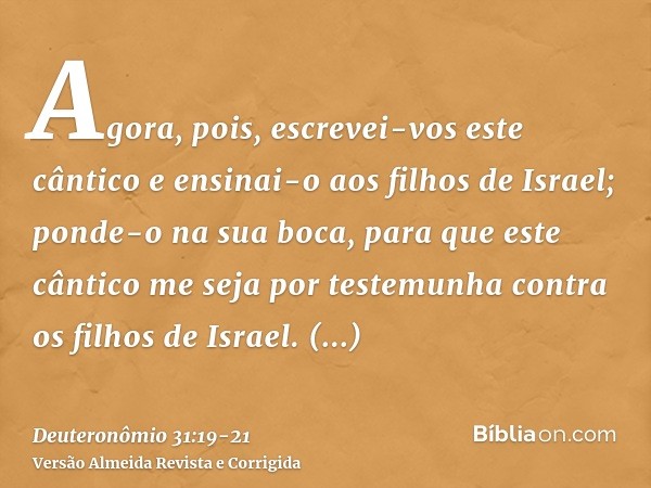 Agora, pois, escrevei-vos este cântico e ensinai-o aos filhos de Israel; ponde-o na sua boca, para que este cântico me seja por testemunha contra os filhos de I