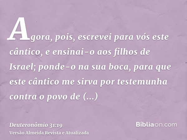 Agora, pois, escrevei para vós este cântico, e ensinai-o aos filhos de Israel; ponde-o na sua boca, para que este cântico me sirva por testemunha contra o povo 