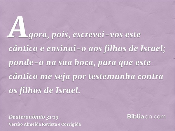 Agora, pois, escrevei-vos este cântico e ensinai-o aos filhos de Israel; ponde-o na sua boca, para que este cântico me seja por testemunha contra os filhos de I