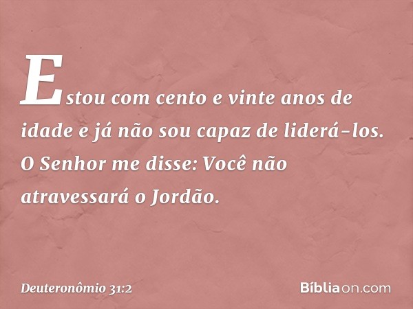 "Estou com cento e vinte anos de idade e já não sou capaz de liderá-los. O Senhor me disse: 'Você não atravessará o Jordão'. -- Deuteronômio 31:2