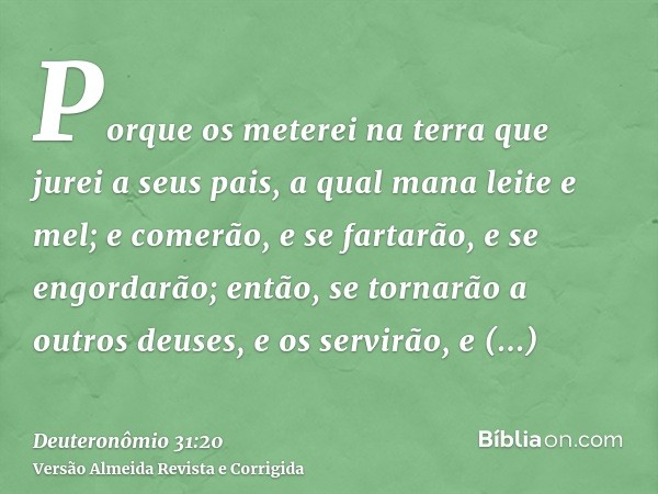 Porque os meterei na terra que jurei a seus pais, a qual mana leite e mel; e comerão, e se fartarão, e se engordarão; então, se tornarão a outros deuses, e os s
