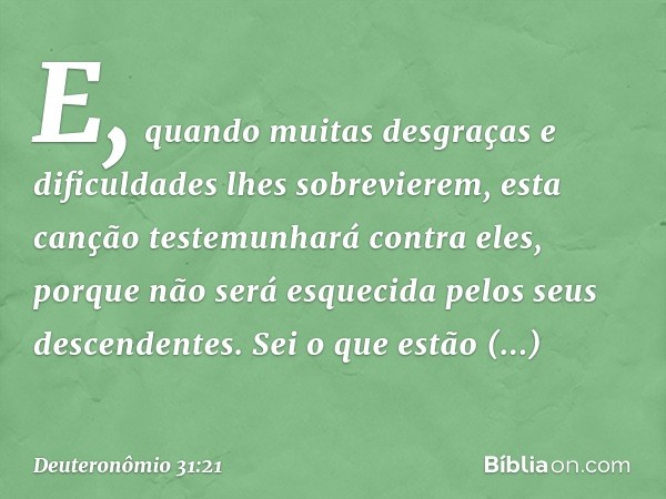 E, quando muitas desgraças e dificuldades lhes sobrevierem, esta canção testemunhará contra eles, porque não será esquecida pelos seus descendentes. Sei o que e