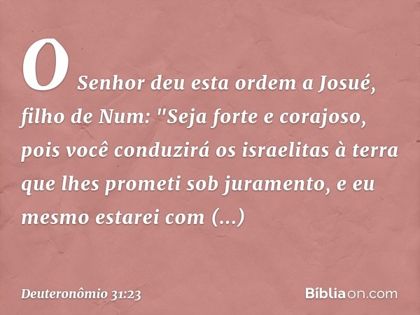 O Senhor deu esta ordem a Josué, filho de Num: "Seja forte e corajoso, pois você conduzirá os israelitas à terra que lhes prometi sob juramento, e eu mesmo esta