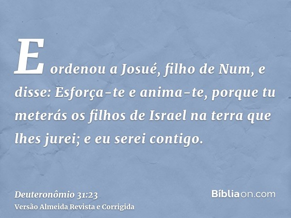 E ordenou a Josué, filho de Num, e disse: Esforça-te e anima-te, porque tu meterás os filhos de Israel na terra que lhes jurei; e eu serei contigo.