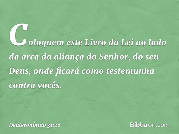 "Coloquem este Livro da Lei ao lado da arca da aliança do Senhor, do seu Deus, onde ficará como testemunha contra vocês. -- Deuteronômio 31:26