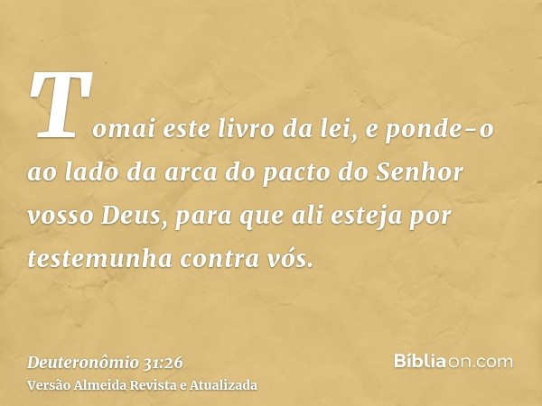 Tomai este livro da lei, e ponde-o ao lado da arca do pacto do Senhor vosso Deus, para que ali esteja por testemunha contra vós.