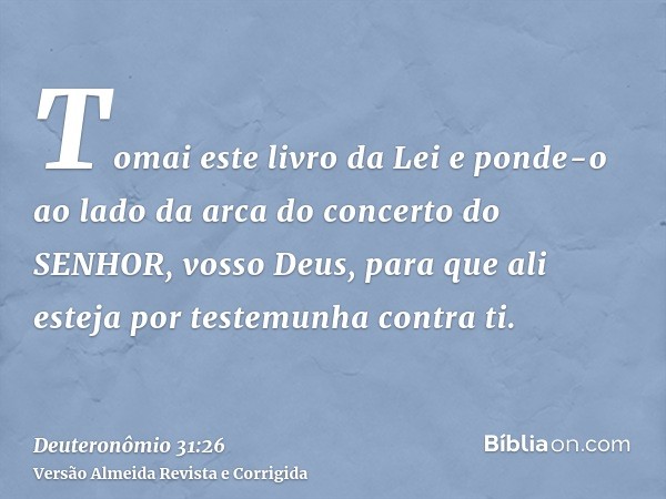 Tomai este livro da Lei e ponde-o ao lado da arca do concerto do SENHOR, vosso Deus, para que ali esteja por testemunha contra ti.