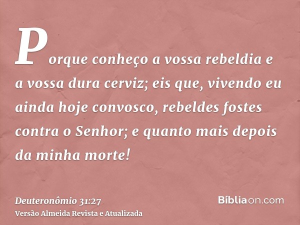 Porque conheço a vossa rebeldia e a vossa dura cerviz; eis que, vivendo eu ainda hoje convosco, rebeldes fostes contra o Senhor; e quanto mais depois da minha m