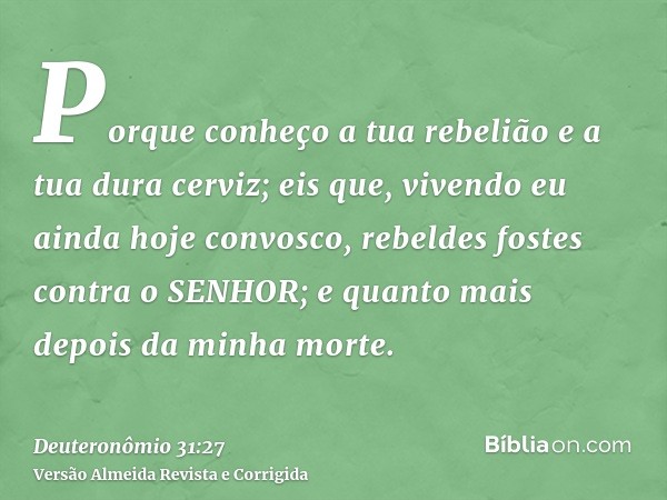 Porque conheço a tua rebelião e a tua dura cerviz; eis que, vivendo eu ainda hoje convosco, rebeldes fostes contra o SENHOR; e quanto mais depois da minha morte
