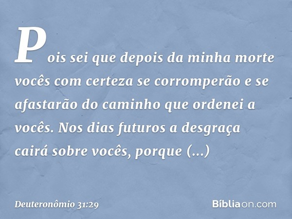 Pois sei que depois da minha morte vocês com certeza se corromperão e se afastarão do caminho que ordenei a vocês. Nos dias futuros a desgraça cairá sobre vocês