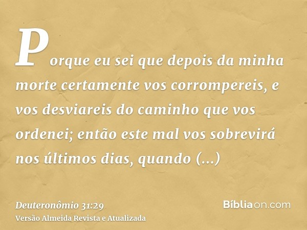 Porque eu sei que depois da minha morte certamente vos corrompereis, e vos desviareis do caminho que vos ordenei; então este mal vos sobrevirá nos últimos dias,