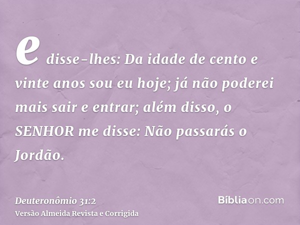 e disse-lhes: Da idade de cento e vinte anos sou eu hoje; já não poderei mais sair e entrar; além disso, o SENHOR me disse: Não passarás o Jordão.