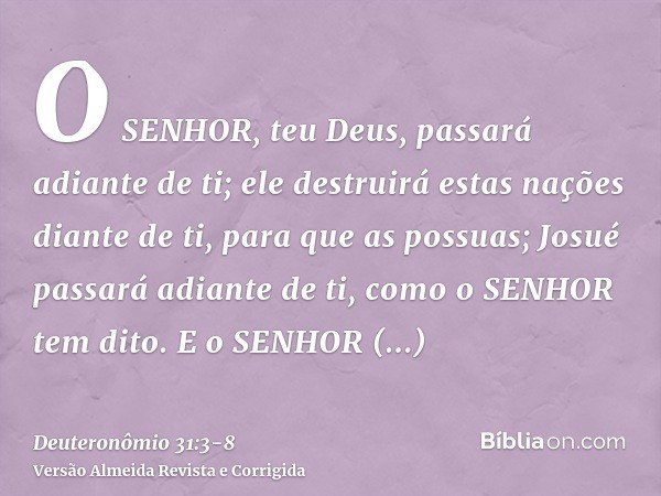 O SENHOR, teu Deus, passará adiante de ti; ele destruirá estas nações diante de ti, para que as possuas; Josué passará adiante de ti, como o SENHOR tem dito.E o