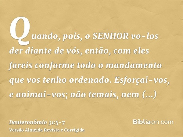 Quando, pois, o SENHOR vo-los der diante de vós, então, com eles fareis conforme todo o mandamento que vos tenho ordenado.Esforçai-vos, e animai-vos; não temais