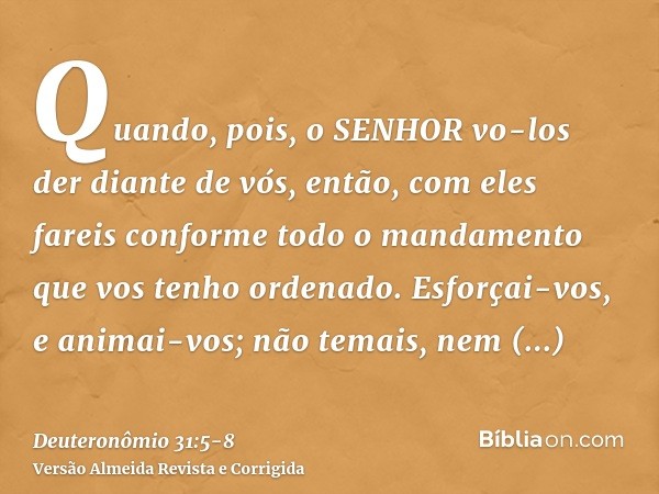 Quando, pois, o SENHOR vo-los der diante de vós, então, com eles fareis conforme todo o mandamento que vos tenho ordenado.Esforçai-vos, e animai-vos; não temais