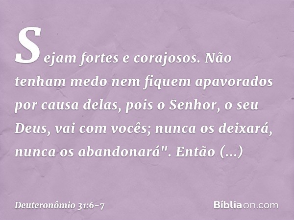 Sejam fortes e corajosos. Não tenham medo nem fiquem apavorados por causa delas, pois o Senhor, o seu Deus, vai com vocês; nunca os deixará, nunca os abandonará