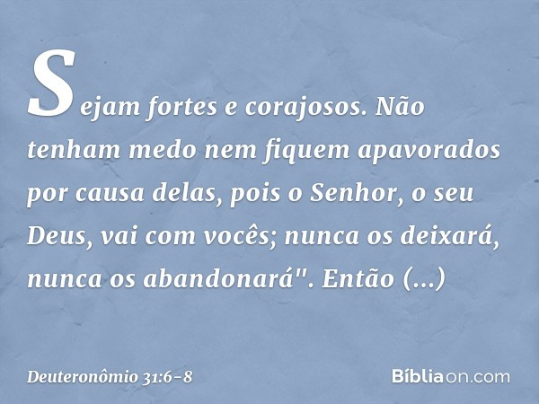 Sejam fortes e corajosos. Não tenham medo nem fiquem apavorados por causa delas, pois o Senhor, o seu Deus, vai com vocês; nunca os deixará, nunca os abandonará