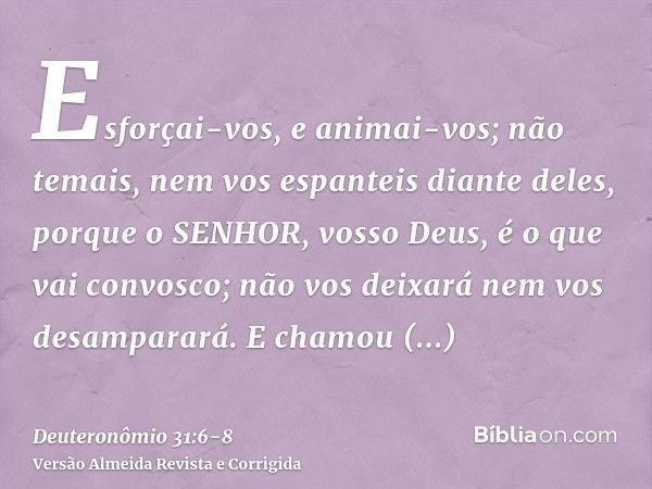 Esforçai-vos, e animai-vos; não temais, nem vos espanteis diante deles, porque o SENHOR, vosso Deus, é o que vai convosco; não vos deixará nem vos desamparará.E