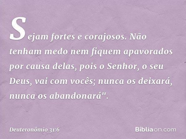 Sejam fortes e corajosos. Não tenham medo nem fiquem apavorados por causa delas, pois o Senhor, o seu Deus, vai com vocês; nunca os deixará, nunca os abandonará