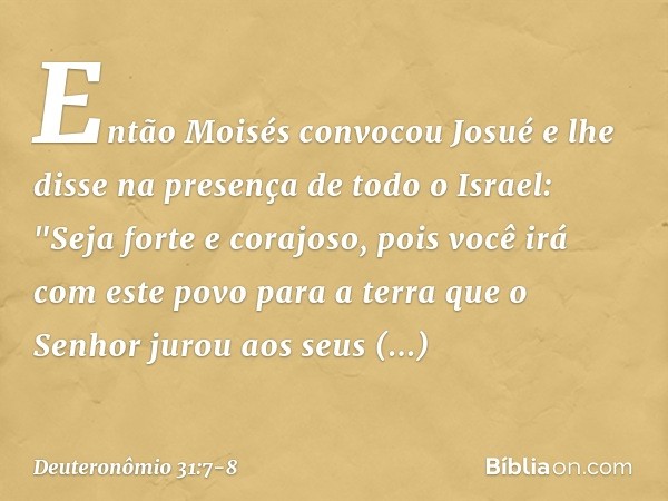 Então Moisés convocou Josué e lhe disse na presença de todo o Israel: "Seja forte e corajoso, pois você irá com este povo para a terra que o Senhor jurou aos se