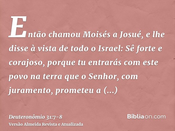 Então chamou Moisés a Josué, e lhe disse à vista de todo o Israel: Sê forte e corajoso, porque tu entrarás com este povo na terra que o Senhor, com juramento, p