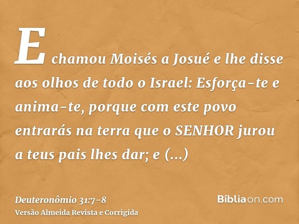 E chamou Moisés a Josué e lhe disse aos olhos de todo o Israel: Esforça-te e anima-te, porque com este povo entrarás na terra que o SENHOR jurou a teus pais lhe