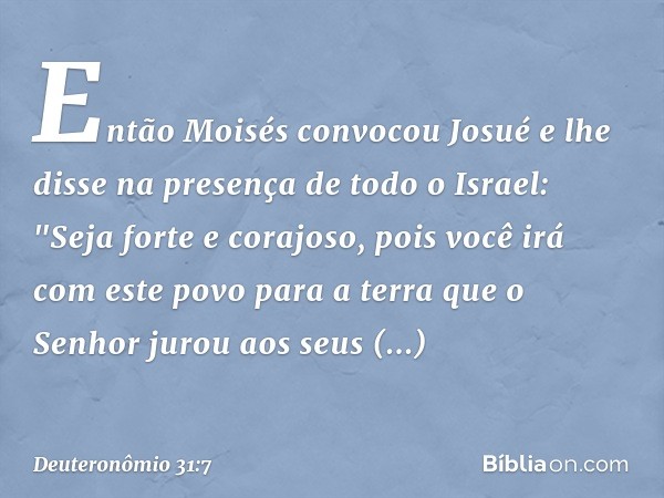 Então Moisés convocou Josué e lhe disse na presença de todo o Israel: "Seja forte e corajoso, pois você irá com este povo para a terra que o Senhor jurou aos se