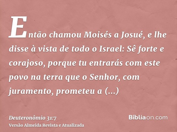 Então chamou Moisés a Josué, e lhe disse à vista de todo o Israel: Sê forte e corajoso, porque tu entrarás com este povo na terra que o Senhor, com juramento, p