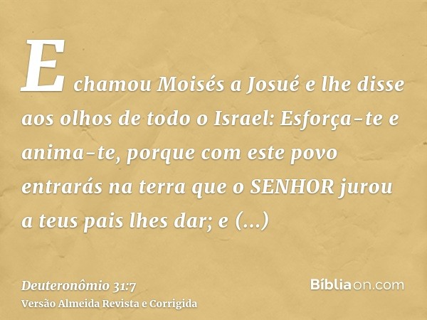 E chamou Moisés a Josué e lhe disse aos olhos de todo o Israel: Esforça-te e anima-te, porque com este povo entrarás na terra que o SENHOR jurou a teus pais lhe