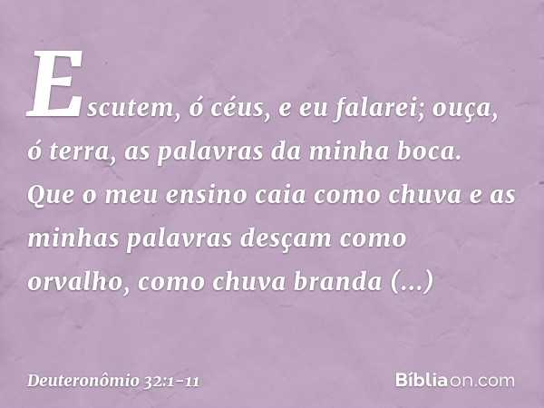 "Escutem, ó céus, e eu falarei;
ouça, ó terra, as palavras da minha boca. Que o meu ensino caia como chuva
e as minhas palavras
desçam como orvalho,
como chuva 