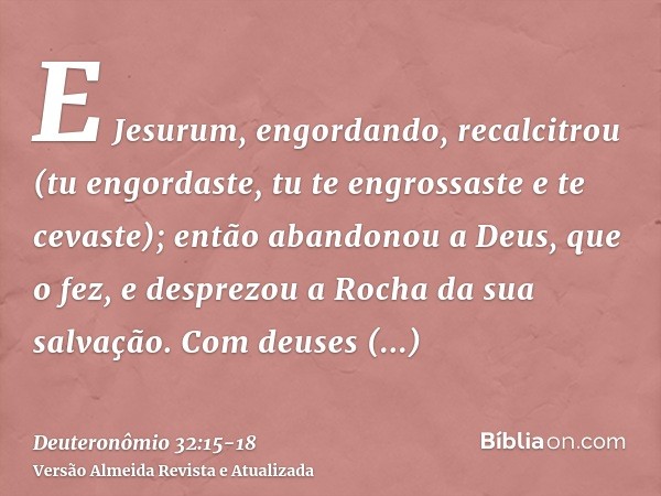 E Jesurum, engordando, recalcitrou (tu engordaste, tu te engrossaste e te cevaste); então abandonou a Deus, que o fez, e desprezou a Rocha da sua salvação.Com d