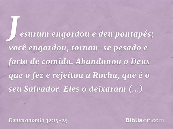 "Jesurum engordou e deu pontapés;
você engordou, tornou-se pesado
e farto de comida.
Abandonou o Deus que o fez
e rejeitou a Rocha, que é o seu Salvador. Eles o