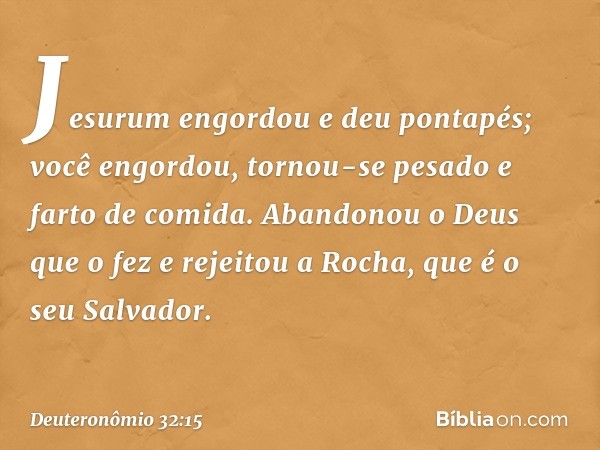 "Jesurum engordou e deu pontapés;
você engordou, tornou-se pesado
e farto de comida.
Abandonou o Deus que o fez
e rejeitou a Rocha, que é o seu Salvador. -- Deu