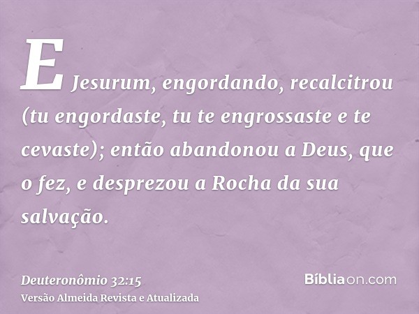 E Jesurum, engordando, recalcitrou (tu engordaste, tu te engrossaste e te cevaste); então abandonou a Deus, que o fez, e desprezou a Rocha da sua salvação.