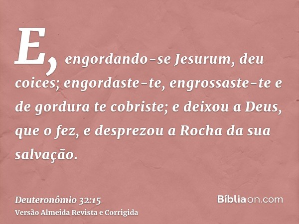 E, engordando-se Jesurum, deu coices; engordaste-te, engrossaste-te e de gordura te cobriste; e deixou a Deus, que o fez, e desprezou a Rocha da sua salvação.