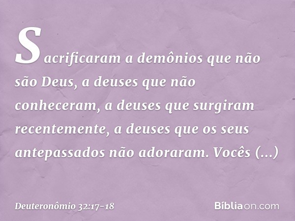 Sacrificaram a demônios
que não são Deus,
a deuses que não conheceram,
a deuses que surgiram recentemente,
a deuses que os seus antepassados
não adoraram. Vocês