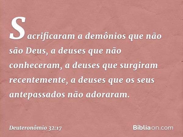 Sacrificaram a demônios
que não são Deus,
a deuses que não conheceram,
a deuses que surgiram recentemente,
a deuses que os seus antepassados
não adoraram. -- De