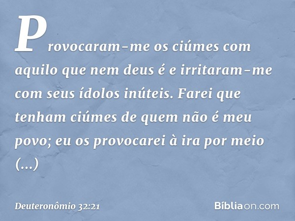 Provocaram-me os ciúmes
com aquilo que nem deus é
e irritaram-me
com seus ídolos inúteis.
Farei que tenham ciúmes
de quem não é meu povo;
eu os provocarei à ira