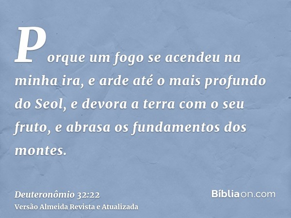 Porque um fogo se acendeu na minha ira, e arde até o mais profundo do Seol, e devora a terra com o seu fruto, e abrasa os fundamentos dos montes.