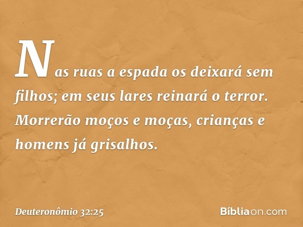 Nas ruas a espada
os deixará sem filhos;
em seus lares reinará o terror.
Morrerão moços e moças,
crianças e homens já grisalhos. -- Deuteronômio 32:25